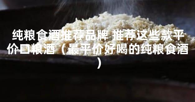 纯粮食酒推荐品牌 推荐这些款平价口粮酒（最平价好喝的纯粮食酒）